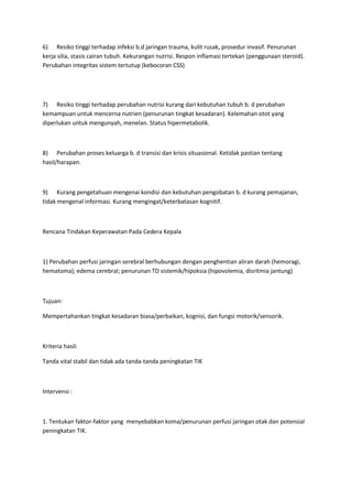 6) Resiko tinggi terhadap infeksi b.d jaringan trauma, kulit rusak, prosedur invasif. Penurunan
kerja silia, stasis cairan tubuh. Kekurangan nutrisi. Respon inflamasi tertekan (penggunaan steroid).
Perubahan integritas sistem tertutup (kebocoran CSS)




7) Resiko tinggi terhadap perubahan nutrisi kurang dari kebutuhan tubuh b. d perubahan
kemampuan untuk mencerna nutrien (penurunan tingkat kesadaran). Kelemahan otot yang
diperlukan untuk mengunyah, menelan. Status hipermetabolik.



8) Perubahan proses keluarga b. d transisi dan krisis situasional. Ketidak pastian tentang
hasil/harapan.



9) Kurang pengetahuan mengenai kondisi dan kebutuhan pengobatan b. d kurang pemajanan,
tidak mengenal informasi. Kurang mengingat/keterbatasan kognitif.



Rencana Tindakan Keperawatan Pada Cedera Kepala



1) Perubahan perfusi jaringan serebral berhubungan dengan penghentian aliran darah (hemoragi,
hematoma); edema cerebral; penurunan TD sistemik/hipoksia (hipovolemia, disritmia jantung)



Tujuan:

Mempertahankan tingkat kesadaran biasa/perbaikan, kognisi, dan fungsi motorik/sensorik.



Kriteria hasil:

Tanda vital stabil dan tidak ada tanda-tanda peningkatan TIK



Intervensi :



1. Tentukan faktor-faktor yang menyebabkan koma/penurunan perfusi jaringan otak dan potensial
peningkatan TIK.
 