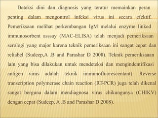 Deteksi dini dan diagnosis yang teratur memainkan peran
penting dalam mengontrol infeksi virus ini secara efektif.
Pemeriksaan melihat perkembangan IgM melalui enzyme linked
immunosorbent asssay (MAC-ELISA) telah menjadi pemeriksaan
serologi yang major karena teknik pemeriksaan ini sangat cepat dan
reliabel (Sudeep,A .B and Parashar D 2008). Teknik pemeriksaaan
lain yang bisa dilakukan untuk mendeteksi dan mengindentifikasi
antigen virus adalah teknik immunofluorescentant). Reverse
transcription polymerase chain reaction (RT-PCR) juga telah dikenal
sangat berguna dalam mendiagnosa virus chikungunya (CHIKV)
dengan cepat (Sudeep, A .B and Parashar D 2008).
 