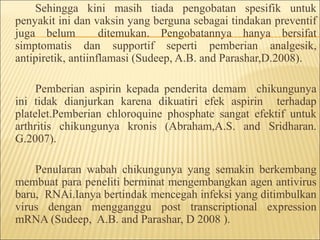 Sehingga kini masih tiada pengobatan spesifik untuk
penyakit ini dan vaksin yang berguna sebagai tindakan preventif
juga belum ditemukan. Pengobatannya hanya bersifat
simptomatis dan supportif seperti pemberian analgesik,
antipiretik, antiinflamasi (Sudeep, A.B. and Parashar,D.2008).
Pemberian aspirin kepada penderita demam chikungunya
ini tidak dianjurkan karena dikuatiri efek aspirin terhadap
platelet.Pemberian chloroquine phosphate sangat efektif untuk
arthritis chikungunya kronis (Abraham,A.S. and Sridharan.
G.2007).
Penularan wabah chikungunya yang semakin berkembang
membuat para peneliti berminat mengembangkan agen antivirus
baru, RNAi.Ianya bertindak mencegah infeksi yang ditimbulkan
virus dengan mengganggu post transcriptional expression
mRNA (Sudeep, A.B. and Parashar, D 2008 ).
 