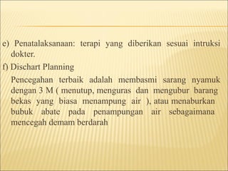 e) Penatalaksanaan: terapi yang diberikan sesuai intruksi
dokter.
f) Dischart Planning
Pencegahan terbaik adalah membasmi sarang nyamuk
dengan 3 M ( menutup, menguras dan mengubur barang
bekas yang biasa menampung air ), atau menaburkan
bubuk abate pada penampungan air sebagaimana
mencegah demam berdarah
 