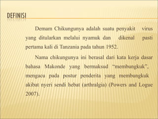 Demam Chikungunya adalah suatu penyakit virus
yang ditularkan melalui nyamuk dan dikenal pasti
pertama kali di Tanzania pada tahun 1952.
Nama chikungunya ini berasal dari kata kerja dasar
bahasa Makonde yang bermaksud “membungkuk”,
mengacu pada postur penderita yang membungkuk
akibat nyeri sendi hebat (arthralgia) (Powers and Logue
2007).
 