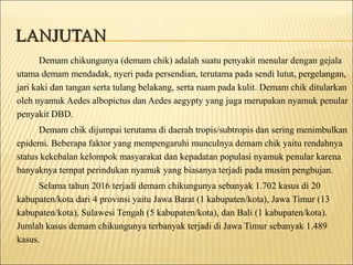 LANJUTANLANJUTAN
Demam chikungunya (demam chik) adalah suatu penyakit menular dengan gejala
utama demam mendadak, nyeri pada persendian, terutama pada sendi lutut, pergelangan,
jari kaki dan tangan serta tulang belakang, serta ruam pada kulit. Demam chik ditularkan
oleh nyamuk Aedes albopictus dan Aedes aegypty yang juga merupakan nyamuk penular
penyakit DBD.
Demam chik dijumpai terutama di daerah tropis/subtropis dan sering menimbulkan
epidemi. Beberapa faktor yang mempengaruhi munculnya demam chik yaitu rendahnya
status kekebalan kelompok masyarakat dan kepadatan populasi nyamuk penular karena
banyaknya tempat perindukan nyamuk yang biasanya terjadi pada musim penghujan.
Selama tahun 2016 terjadi demam chikungunya sebanyak 1.702 kasus di 20
kabupaten/kota dari 4 provinsi yaitu Jawa Barat (1 kabupaten/kota), Jawa Timur (13
kabupaten/kota), Sulawesi Tengah (5 kabupaten/kota), dan Bali (1 kabupaten/kota).
Jumlah kasus demam chikungunya terbanyak terjadi di Jawa Timur sebanyak 1.489
kasus.
 