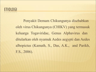 Penyakit Demam Chikungunya disebabkan
oleh virus Chikungunya (CHIKV) yang termasuk
keluarga Togaviridae, Genus Alphavirus dan
ditularkan oleh nyamuk Aedes aegypti dan Aedes
albopictus (Kamath, S., Das, A.K., and Parikh,
F.S., 2006).
 