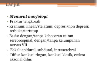 Lanjut
• Menurut morfologi
• Fraktur tengkorak
- Kranium: linear/stelatum; depresi/non depresi;
terbuka/tertutup
- Basis: dengan/tanpa kebocoran cairan
serebrospinal, dengan/tanpa kelumpuhan
nervus VII
- Fokal: epidural, subdural, intraserebral
- Difus: konkusi ringan, konkusi klasik, cedera
aksonal difus
 
