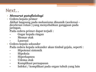 Next..
• Menurut patofisiologi
• Cedera kepala primer
Akibat langsung pada mekanisme dinamik (acelerasi -
decelerasi rotasi ) yang menyebabkan gangguan pada
jaringan.
Pada cedera primer dapat terjadi :
- Gegar kepala ringan
- Memar otak
- Laserasi
• Cedera kepala sekunder
Pada cedera kepala sekunder akan timbul gejala, seperti :
- Hipotensi sistemik
- Hipoksia
- Hiperkapnea
- Udema otak
- Komplikasi pernapasan
- Infeksi / komplikasi pada organ tubuh yang lain
 
