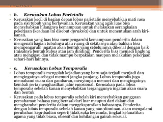 Next..
• b. Kerusakan Lobus Parietalis
• Kerusakan kecil di bagian depan lobus parietalis menyebabkan mati rasa
pada sisi tubuh yang berlawanan. Kerusakan yang agak luas bisa
menyebabkan hilangnya kemampuan untuk melakukan serangkaian
pekerjaan (keadaan ini disebut apraksia) dan untuk menentukan arah kiri-
kanan.
• Kerusakan yang luas bisa mempengaruhi kemampuan penderita dalam
mengenali bagian tubuhnya atau ruang di sekitarnya atau bahkan bisa
mempengaruhi ingatan akan bentuk yang sebelumnya dikenal dengan baik
(misalnya bentuk kubus atau jam dinding). Penderita bisa menjadi linglung
atau mengigau dan tidak mampu berpakaian maupun melakukan pekerjaan
sehari-hari lainnya.
• c. Kerusakan Lobus Temporalis
• Lobus temporalis mengolah kejadian yang baru saja terjadi menjadi dan
mengingatnya sebagai memori jangka panjang. Lobus temporalis juga
memahami suara dan gambaran, menyimpan memori dan mengingatnya
kembali serta menghasilkan jalur emosional. Kerusakan pada lobus
temporalis sebelah kanan menyebabkan terganggunya ingatan akan suara
dan bentuk
• Kerusakan pada lobus temporalis sebelah kiri menyebabkan gangguan
pemahaman bahasa yang berasal dari luar maupun dari dalam dan
menghambat penderita dalam mengekspresikan bahasanya. Penderita
dengan lobus temporalis sebelah kanan yang non-dominan, akan mengalami
perubahan kepribadian seperti tidak suka bercanda, tingkat kefanatikan
agama yang tidak biasa, obsesif dan kehilangan gairah seksual.
 