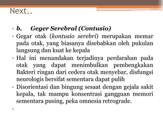 Next..
• b. Geger Serebral (Contusio)
• Gegar otak (kontusio serebri) merupakan memar
pada otak, yang biasanya disebabkan oleh pukulan
langsung dan kuat ke kepala
• Hal ini menandakan terjadinya perdarahan pada
otak yang dapat menimbulkan pembengkakan
Bakteri ringan dari cedera otak menyebar, disfungsi
neurologis bersifat sementara dapat pulih
• Disorientasi dan bingung sesaat dengan gejala sakit
kepala, tak mampu konsentrasi gangguan memori
sementara pusing, peka omnesia retrograde.
•
 