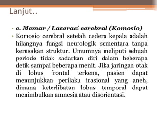 Lanjut..
• c. Memar / Laserasi cerebral (Komosio)
• Komosio cerebral setelah cedera kepala adalah
hilangnya fungsi neurologik sementara tanpa
kerusakan struktur. Umumnya meliputi sebuah
periode tidak sadarkan diri dalam beberapa
detik sampai beberapa menit. Jika jaringan otak
di lobus frontal terkena, pasien dapat
menunjukkan perilaku irasional yang aneh,
dimana keterlibatan lobus temporal dapat
menimbulkan amnesia atau disorientasi.
 