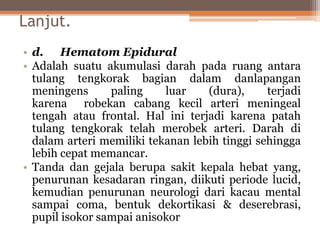 Lanjut.
• d. Hematom Epidural
• Adalah suatu akumulasi darah pada ruang antara
tulang tengkorak bagian dalam danlapangan
meningens paling luar (dura), terjadi
karena robekan cabang kecil arteri meningeal
tengah atau frontal. Hal ini terjadi karena patah
tulang tengkorak telah merobek arteri. Darah di
dalam arteri memiliki tekanan lebih tinggi sehingga
lebih cepat memancar.
• Tanda dan gejala berupa sakit kepala hebat yang,
penurunan kesadaran ringan, diikuti periode lucid,
kemudian penurunan neurologi dari kacau mental
sampai coma, bentuk dekortikasi & deserebrasi,
pupil isokor sampai anisokor
 