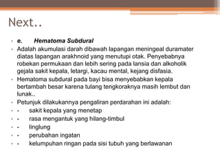 Next..
• e. Hematoma Subdural
• Adalah akumulasi darah dibawah lapangan meningeal duramater
diatas lapangan arakhnoid yang menutupi otak. Penyebabnya
robekan permukaan dan lebih sering pada lansia dan alkoholik
gejala sakit kepala, letargi, kacau mental, kejang disfasia.
• Hematoma subdural pada bayi bisa menyebabkan kepala
bertambah besar karena tulang tengkoraknya masih lembut dan
lunak..
• Petunjuk dilakukannya pengaliran perdarahan ini adalah:
• - sakit kepala yang menetap
• - rasa mengantuk yang hilang-timbul
• - linglung
• - perubahan ingatan
• - kelumpuhan ringan pada sisi tubuh yang berlawanan
 