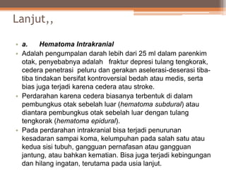 Lanjut,,
• a. Hematoma Intrakranial
• Adalah pengumpalan darah lebih dari 25 ml dalam parenkim
otak, penyebabnya adalah fraktur depresi tulang tengkorak,
cedera penetrasi peluru dan gerakan aselerasi-deserasi tiba-
tiba tindakan bersifat kontroversial bedah atau medis, serta
bias juga terjadi karena cedera atau stroke.
• Perdarahan karena cedera biasanya terbentuk di dalam
pembungkus otak sebelah luar (hematoma subdural) atau
diantara pembungkus otak sebelah luar dengan tulang
tengkorak (hematoma epidural).
• Pada perdarahan intrakranial bisa terjadi penurunan
kesadaran sampai koma, kelumpuhan pada salah satu atau
kedua sisi tubuh, gangguan pernafasan atau gangguan
jantung, atau bahkan kematian. Bisa juga terjadi kebingungan
dan hilang ingatan, terutama pada usia lanjut.
 