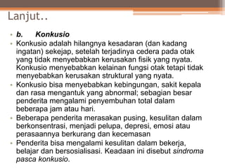 Lanjut..
• b. Konkusio
• Konkusio adalah hilangnya kesadaran (dan kadang
ingatan) sekejap, setelah terjadinya cedera pada otak
yang tidak menyebabkan kerusakan fisik yang nyata.
Konkusio menyebabkan kelainan fungsi otak tetapi tidak
menyebabkan kerusakan struktural yang nyata.
• Konkusio bisa menyebabkan kebingungan, sakit kepala
dan rasa mengantuk yang abnormal; sebagian besar
penderita mengalami penyembuhan total dalam
beberapa jam atau hari.
• Beberapa penderita merasakan pusing, kesulitan dalam
berkonsentrasi, menjadi pelupa, depresi, emosi atau
perasaannya berkurang dan kecemasan
• Penderita bisa mengalami kesulitan dalam bekerja,
belajar dan bersosialisasi. Keadaan ini disebut sindroma
pasca konkusio.
 