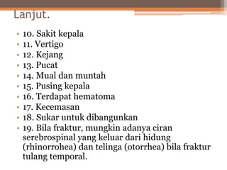 Lanjut.
• 10. Sakit kepala
• 11. Vertigo
• 12. Kejang
• 13. Pucat
• 14. Mual dan muntah
• 15. Pusing kepala
• 16. Terdapat hematoma
• 17. Kecemasan
• 18. Sukar untuk dibangunkan
• 19. Bila fraktur, mungkin adanya ciran
serebrospinal yang keluar dari hidung
(rhinorrohea) dan telinga (otorrhea) bila fraktur
tulang temporal.
 