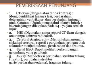 PEMERIKSAAN PENUNJANG
• 1. CT-Scan (dengan atau tanpa kontras) :
Mengidentifikasi luasnya lesi, perdarahan,
determinan ventrikuler, dan perubahan jaringan
otak. Catatan : Untuk mengetahui adanya infark /
iskemia jangan dilekukan pada 24 - 72 jam setelah
injuri.
• 2. MRI :Digunakan sama seperti CT-Scan dengan
atau tanpa kontras radioaktif.
• 3. Cerebral Angiography :Menunjukan anomali
sirkulasi cerebral, seperti : perubahan jaringan otak
sekunder menjadi udema, perdarahan dan trauma.
• 4. Serial EEG :Dapat melihat perkembangan
gelombang yang patologis
• 5. X-Ray :Mendeteksi perubahan struktur tulang
(fraktur), perubahan struktur
garis(perdarahan/edema), fragmen tulang.
 