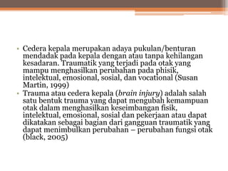 • Cedera kepala merupakan adaya pukulan/benturan
mendadak pada kepala dengan atau tanpa kehilangan
kesadaran. Traumatik yang terjadi pada otak yang
mampu menghasilkan perubahan pada phisik,
intelektual, emosional, sosial, dan vocational (Susan
Martin, 1999)
• Trauma atau cedera kepala (brain injury) adalah salah
satu bentuk trauma yang dapat mengubah kemampuan
otak dalam menghasilkan keseimbangan fisik,
intelektual, emosional, sosial dan pekerjaan atau dapat
dikatakan sebagai bagian dari gangguan traumatik yang
dapat menimbulkan perubahan – perubahan fungsi otak
(black, 2005)
 
