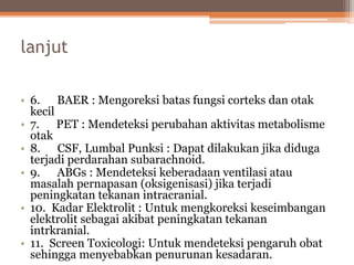 lanjut
• 6. BAER : Mengoreksi batas fungsi corteks dan otak
kecil
• 7. PET : Mendeteksi perubahan aktivitas metabolisme
otak
• 8. CSF, Lumbal Punksi : Dapat dilakukan jika diduga
terjadi perdarahan subarachnoid.
• 9. ABGs : Mendeteksi keberadaan ventilasi atau
masalah pernapasan (oksigenisasi) jika terjadi
peningkatan tekanan intracranial.
• 10. Kadar Elektrolit : Untuk mengkoreksi keseimbangan
elektrolit sebagai akibat peningkatan tekanan
intrkranial.
• 11. Screen Toxicologi: Untuk mendeteksi pengaruh obat
sehingga menyebabkan penurunan kesadaran.
 