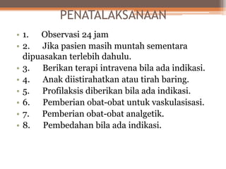 PENATALAKSANAAN
• 1. Observasi 24 jam
• 2. Jika pasien masih muntah sementara
dipuasakan terlebih dahulu.
• 3. Berikan terapi intravena bila ada indikasi.
• 4. Anak diistirahatkan atau tirah baring.
• 5. Profilaksis diberikan bila ada indikasi.
• 6. Pemberian obat-obat untuk vaskulasisasi.
• 7. Pemberian obat-obat analgetik.
• 8. Pembedahan bila ada indikasi.
 