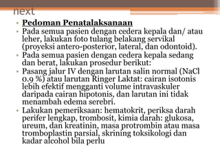 next
• Pedoman Penatalaksanaan
• Pada semua pasien dengan cedera kepala dan/ atau
leher, lakukan foto tulang belakang servikal
(proyeksi antero-posterior, lateral, dan odontoid).
• Pada semua pasien dengan cedera kepala sedang
dan berat, lakukan prosedur berikut:
• Pasang jalur IV dengan larutan salin normal (NaCl
0.9 %) atau larutan Ringer Laktat: cairan isotonis
lebih efektif mengganti volume intravaskuler
daripada cairan hipotonis, dan larutan ini tidak
menambah edema serebri.
• Lakukan pemeriksaan: hematokrit, periksa darah
perifer lengkap, trombosit, kimia darah: glukosa,
ureum, dan kreatinin, masa protrombin atau masa
tromboplastin parsial, skrining toksikologi dan
kadar alcohol bila perlu
 