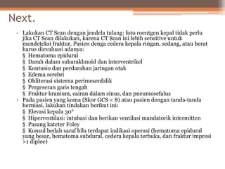Next.
• Lakukan CT Scan dengan jendela tulang: foto roentgen kepal tidak perlu
jika CT Scan dilakukan, karena CT Scan ini lebih sensitive untuk
mendeteksi fraktur. Pasien denga cedera kepala ringan, sedang, atau berat
harus dievaluasi adanya:
§ Hematoma epidural
§ Darah dalam subarakhnoid dan interventrikel
§ Kontusio dan perdarahan jaringan otak
§ Edema serebri
§ Obliterasi sisterna perimesenfalik
§ Pergeseran garis tengah
§ Fraktur kranium, cairan dalam sinus, dan pneumosefalus
• Pada pasien yang koma (Skor GCS < 8) atau pasien dengan tanda-tanda
herniasi, lakukan tindakan berikut ini:
§ Elevasi kepala 30°
§ Hiperventilasi: intubasi dan berikan ventilasi mandatorik intermitten
§ Pasang kateter Foley
§ Konsul bedah saraf bila terdapat indikasi operasi (hematoma epidural
yang besar, hematoma subdural, cedera kepala terbuka, dan fraktur impresi
>1 diploe)
 