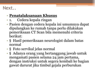 Next..
• Penatalaksanaan Khusus
• 1. Cedera kepala ringan
• Pasien dengan cedera kepala ini umumnya dapat
dipulangkan ke rumah tanpa perlu dilakukan
pemeriksaan CT Scan bila memenuhi criteria
berikut:
• § Hasil pemeriksaan neurologist dalam batas
normal
• § Foto servikal jelas normal
• § Adanya orang yang bertanggung jawab untuk
mengamati pasien selama 24 jam pertama,
dengan instruksi untuk segera kembali ke bagian
gawat darurat jika timbul gejala perburukan
 
