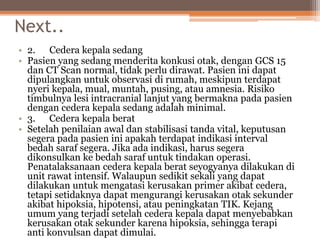 Next..
• 2. Cedera kepala sedang
• Pasien yang sedang menderita konkusi otak, dengan GCS 15
dan CT Scan normal, tidak perlu dirawat. Pasien ini dapat
dipulangkan untuk observasi di rumah, meskipun terdapat
nyeri kepala, mual, muntah, pusing, atau amnesia. Risiko
timbulnya lesi intracranial lanjut yang bermakna pada pasien
dengan cedera kepala sedang adalah minimal.
• 3. Cedera kepala berat
• Setelah penilaian awal dan stabilisasi tanda vital, keputusan
segera pada pasien ini apakah terdapat indikasi interval
bedah saraf segera. Jika ada indikasi, harus segera
dikonsulkan ke bedah saraf untuk tindakan operasi.
Penatalaksanaan cedera kepala berat seyogyanya dilakukan di
unit rawat intensif. Walaupun sedikit sekali yang dapat
dilakukan untuk mengatasi kerusakan primer akibat cedera,
tetapi setidaknya dapat mengurangi kerusakan otak sekunder
akibat hipoksia, hipotensi, atau peningkatan TIK. Kejang
umum yang terjadi setelah cedera kepala dapat menyebabkan
kerusakan otak sekunder karena hipoksia, sehingga terapi
anti konvulsan dapat dimulai.
 