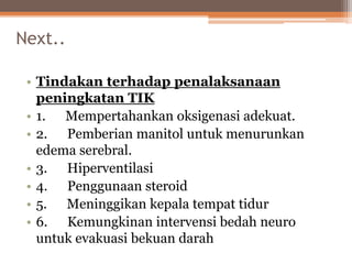 Next..
• Tindakan terhadap penalaksanaan
peningkatan TIK
• 1. Mempertahankan oksigenasi adekuat.
• 2. Pemberian manitol untuk menurunkan
edema serebral.
• 3. Hiperventilasi
• 4. Penggunaan steroid
• 5. Meninggikan kepala tempat tidur
• 6. Kemungkinan intervensi bedah neuro
untuk evakuasi bekuan darah
 