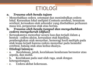 ETIOLOGI
a. Trauma oleh benda tajam
• Menyebabkan cedera setempat dan menimbulkan cedera
lokal. Kerusakan lokal meliputi Contusio serebral, hematom
serebral, kerusakan otak sekunder yang disebabkan perluasan
masa lesi, pergeseran otak atau hernia.
b. Trauma oleh benda tumpul dan menyebabkan
cedera menyeluruh (difusi)
• Kerusakannya menyebar secara luas dan terjadi dalam 4
bentuk : cedera akson, kerusakan otak hipoksia,
pembengkakan otak menyebar, hemoragi kecil multiple pada
otak koma terjadi karena cedera menyebar pada hemisfer
cerebral, batang otak atau kedua-duanya.
• Etiologi lainnya:
• a. Kecelakaan, jatuh, kecelakaan kendaraan bermotor atau
sepeda, dan mobil.
• b. Kecelakaan pada saat olah raga, anak dengan
ketergantungan.
• c. Cedera akibat kekerasan.
 