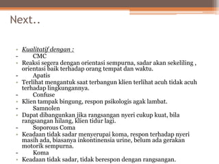 Next..
• Kualitatif dengan :
- CMC
• Reaksi segera dengan orientasi sempurna, sadar akan sekeliling ,
orientasi baik terhadap orang tempat dan waktu.
- Apatis
• Terlihat mengantuk saat terbangun klien terlihat acuh tidak acuh
terhadap lingkungannya.
- Confuse
• Klien tampak bingung, respon psikologis agak lambat.
- Samnolen
• Dapat dibangunkan jika rangsangan nyeri cukup kuat, bila
rangsangan hilang, klien tidur lagi.
- Soporous Coma
• Keadaan tidak sadar menyerupai koma, respon terhadap nyeri
masih ada, biasanya inkontinensia urine, belum ada gerakan
motorik sempurna.
- Koma
• Keadaan tidak sadar, tidak berespon dengan rangsangan.
 
