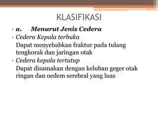 KLASIFIKASI
• a. Menurut Jenis Cedera
• Cedera Kepala terbuka
Dapat menyebabkan fraktur pada tulang
tengkorak dan jaringan otak
• Cedera kepala tertutup
Dapat disamakan dengan keluhan geger otak
ringan dan oedem serebral yang luas
 