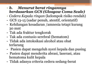 Next..
• b. Menurut berat ringannya
berdasarkan GCS (Glosgow Coma Scale)
• Cedera Kepala ringan (kelompok risiko rendah)
- GCS 13-15 (sadar penuh, atentif, orientatif)
- Kehilangan kesadaran /amnesia tetapi kurang
30 mnt
- Tak ada fraktur tengkorak
- Tak ada contusio serebral (hematom)
- Tidak ada intoksikasi alcohol atau obat
terlarang
- Pasien dapat mengeluh nyeri kepala dan pusing
- Pasien dapat menderita abrasi, laserasi, atau
hematoma kulit kepala
- Tidak adanya criteria cedera sedang-berat
 