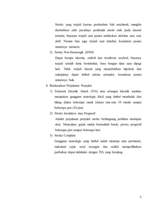 5
Stroke yang terjadi karena perdarahan Sub arachnoid, mungkin
disebabkan oleh pecahnya pembuluh darah otak pada daerah
tertentu, biasanya terjadi saat pasien melakukan aktivitas atau saat
aktif. Namun bisa juga terjadi saat istirahat, kesadaran pasien
umumnya menurun.
2) Stroke Non Hemoragik (SNH)
Dapat berupa iskemia, emboli dan trombosis serebral, biasanya
terjadi setelah lama beristirahat, baru bangun tidur atau dipagi
hari. Tidak terjadi iskemi yang menyebabkan hipoksia dan
selanjutnya dapat timbul edema sekunder, kesadaran pasien
umumnya baik.
b. Berdasarkan Perjalanan Penyakit
1) Trancient Iskemik Attack (TIA) atau serangan iskemik sepintas
merupakan gangguan neurologis fokal yang timbul mendadak dan
hilang dalam beberapa menit (durasi rata-rata 10 menit) sampai
beberapa jam (24 jam)
2) Stroke Involution atau Progresif
Adalah perjalanan penyakit stroke berlangsung perlahan meskipun
akut. Munculnya gejala makin bertambah buruk, proses progresif
beberapa jam sampai beberapa hari.
3) Stroke Complete
Gangguan neurologis yang timbul sudah menetap atau permanen,
maksimal sejak awal serangan dan sedikit memperlihatkan
parbaikan dapat didahului dengan TIA yang berulang.
 