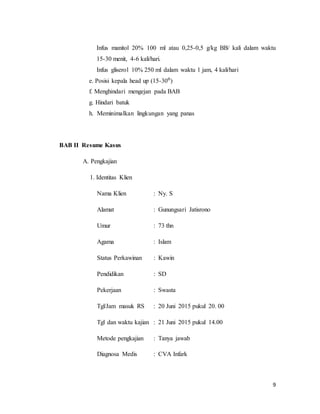 9
Infus manitol 20% 100 ml atau 0,25-0,5 g/kg BB/ kali dalam waktu
15-30 menit, 4-6 kali/hari.
Infus gliserol 10% 250 ml dalam waktu 1 jam, 4 kali/hari
e. Posisi kepala head up (15-30⁰)
f. Menghindari mengejan pada BAB
g. Hindari batuk
h. Meminimalkan lingkungan yang panas
BAB II Resume Kasus
A. Pengkajian
1. Identitas Klien
Nama Klien : Ny. S
Alamat : Gunungsari Jatisrono
Umur : 73 thn
Agama : Islam
Status Perkawinan : Kawin
Pendidikan : SD
Pekerjaan : Swasta
Tgl/Jam masuk RS : 20 Juni 2015 pukul 20. 00
Tgl dan waktu kajian : 21 Juni 2015 pukul 14.00
Metode pengkajian : Tanya jawab
Diagnosa Medis : CVA Infark
 