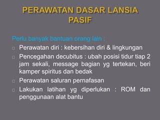 Perlu banyak bantuan orang lain :
Perawatan diri : kebersihan diri & lingkungan
Pencegahan decubitus : ubah posisi tidur tiap 2
jam sekali, message bagian yg tertekan, beri
kamper spiritus dan bedak
Perawatan saluran pernafasan
Lakukan latihan yg diperlukan : ROM dan
penggunaan alat bantu
 