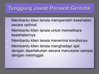 1. Membantu klien lansia memperoleh kesehatan
secara optimal
2. Membantu klien lansia untuk memelihara
kesehatannya
3. Membantu klien lansia menerima kondisinya
4. Membantu klien lansia menghadapi ajal
dengan diperlakukan secara manusiawi sampai
dengan meninggal.
 