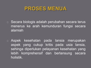 Secara biologis adalah perubahan secara terus
menerus ke arah kemunduran fungsi secara
alamiah
Aspek kesehatan pada lansia merupakan
aspek yang cukup kritis pada usia lansia,
sehinga diperlukan pelayanan kesehatan yang
lebih komprehensif dan berlansung secara
holistik.
 