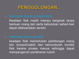Kelompok lansia yg masih aktif.
Keadaan fisik masih mampu bergerak tanpa
bantuan orang lain serta kebutuhan sehari-hari
dapat dilaksanakan sendiri.
Kelompok lansia yg pasif.
keadaan fisik memerlukan pertolongan orang
lain (lumpuh/sakit) dan kemunduran kondisi
fisik karena proses menua sehingga dapat
mempengaruhi pertahanan tubuh
 