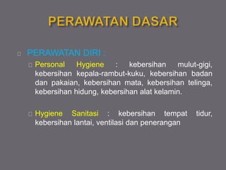 PERAWATAN DIRI :
Personal Hygiene : kebersihan mulut-gigi,
kebersihan kepala-rambut-kuku, kebersihan badan
dan pakaian, kebersihan mata, kebersihan telinga,
kebersihan hidung, kebersihan alat kelamin.
Hygiene Sanitasi : kebersihan tempat tidur,
kebersihan lantai, ventilasi dan penerangan
 
