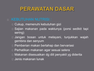 KEBUTUHAN NUTRISI :
Cukup, memenuhi kebutuhan gizi
Sajian makanan pada waktunya (porsi sedikit tapi
sering)
Jangan bosan untuk melayani, tunjukkan wajah
gembira dan senyum
Pemberian makan bertahap dan bervariasi
Perhatikan makanan agar sesuai selera
Makanan disesuaikan dg diit penyakit yg diderita
Jenis makanan lunak
 