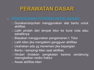 PENCEGAHAN POTENSI KECELAKAAN :
Gunakan/anjurkan menggunakan alat bantu untuk
aktifitas
Latih pindah dari tempat tidur ke kursi roda atau
sebaliknya
Biasakan menggunakan pengamanan t. Tidur
Latih klien jika mengalami gangguan aktifitas
Usahakan ada yg menemani jika bepergian
Bantu / dampingi klien saat aktifitas
Hindari tindakan pengikatan karena cenderung
menngkatkan resiko fraktur
Awasi aktifitas klien
 