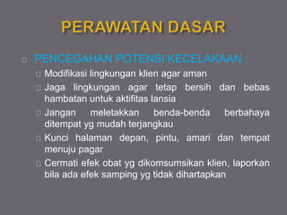 PENCEGAHAN POTENSI KECELAKAAN :
Modifikasi lingkungan klien agar aman
Jaga lingkungan agar tetap bersih dan bebas
hambatan untuk aktifitas lansia
Jangan meletakkan benda-benda berbahaya
ditempat yg mudah terjangkau
Kunci halaman depan, pintu, amari dan tempat
menuju pagar
Cermati efek obat yg dikomsumsikan klien, laporkan
bila ada efek samping yg tidak dihartapkan
 