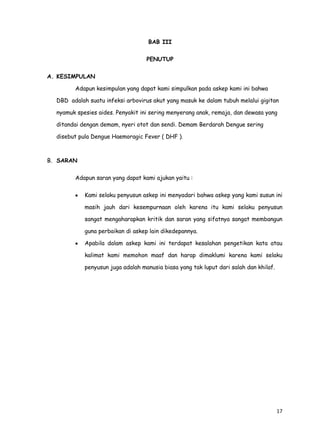 17
BAB III
PENUTUP
A. KESIMPULAN
Adapun kesimpulan yang dapat kami simpulkan pada askep kami ini bahwa
DBD adalah suatu infeksi arbovirus akut yang masuk ke dalam tubuh melalui gigitan
nyamuk spesies aides. Penyakit ini sering menyerang anak, remaja, dan dewasa yang
ditandai dengan demam, nyeri otot dan sendi. Demam Berdarah Dengue sering
disebut pula Dengue Haemoragic Fever ( DHF ).
B. SARAN
Adapun saran yang dapat kami ajukan yaitu :
Kami selaku penyusun askep ini menyadari bahwa askep yang kami susun ini
masih jauh dari kesempurnaan oleh karena itu kami selaku penyusun
sangat mengaharapkan kritik dan saran yang sifatnya sangat membangun
guna perbaikan di askep lain dikedepannya.
Apabila dalam askep kami ini terdapat kesalahan pengetikan kata atau
kalimat kami memohon maaf dan harap dimaklumi karena kami selaku
penyusun juga adalah manusia biasa yang tak luput dari salah dan khilaf.
 
