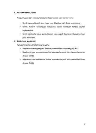 2
B. TUJUAN PENULISAN
Adapun tujuan dari penyusunan asuhan keperawatan kami kali ini yaitu :
 Untuk memenuhi salah satu tugas yang diberikan oleh dosen pembimbing
 Untuk melatih kemampuan mahasiswa dalam membuat konsep asuhan
keperawatan
 Untuk salahsatu bahan pembelajaran yang dapat digunakan khususnya bagi
para mahasiswa
C. RUMUSAN MASALAH
Rumusan masalah yang kami ajukan yaitu :
 Bagaimana konsep penyakit dari kasus demam berdarah dengue (DBD)
 Bagaimana cara penyusunan asuhan keperawatan pada klien demam berdarah
dengue (DBD).
 Bagaimana cara memberikan asuhan keperawatan pada klien demam berdarah
dengue (DBD)
 