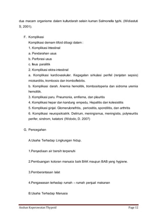 Asuhan Keperawatan Thypoid Page 12
dua macam organisme dalam kulturdarah selain kuman Salmonella typhi. (Widiastuti
S, 2001).
F. Komplikasi
Komplikasi demam tifoid dibagi dalam :
1. Komplikasi Intestinal
a. Pendarahan usus
b. Perforasi usus
c. Ileus paralitik
2. Komplikasi ektra-intestinal
a. Komplikasi kardiovaskuler. Kegagalan sirkulasi perifel (renjatan sepsis)
miokarditis, trombosis dan tromboflebitis.
b. Komplikasi darah. Anemia hemolitik, trombositoperia dan sidroma uremia
hemolitik.
3. Komplikasi paru. Pneumonia, emfiema, dan pleuritis
4. Komplikasi hepar dan kandung empedu, Hepatitis dan kolesistitis
5. Komplikasi ginjal. Glomerulonefritis, periostitis, spondilitis, dan arthritis
6. Komplikasi neuropsikiatrik. Delirium, meningismus, meningistis, polyneuritis
perifer, sindrom, katatoni (Widodo, D. 2007)
G. Pencegahan
A.Usaha Terhadap Lingkungan hidup.
1.Penyediaan air bersih terpenuhi
2.Pembuangan kotoran manusia baik BAK maupun BAB yang hygiene.
3.Pemberantasan lalat
4.Pengawasan terhadap rumah – rumah penjual makanan
B.Usaha Terhadap Manusia
 