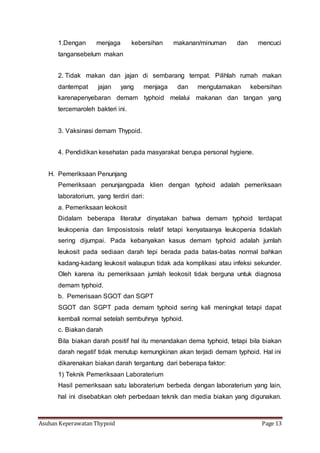 Asuhan Keperawatan Thypoid Page 13
1.Dengan menjaga kebersihan makanan/minuman dan mencuci
tangansebelum makan
2. Tidak makan dan jajan di sembarang tempat. Pilihlah rumah makan
dantempat jajan yang menjaga dan mengutamakan kebersihan
karenapenyebaran demam typhoid melalui makanan dan tangan yang
tercemaroleh bakteri ini.
3. Vaksinasi demam Thypoid.
4. Pendidikan kesehatan pada masyarakat berupa personal hygiene.
H. Pemeriksaan Penunjang
Pemeriksaan penunjangpada klien dengan typhoid adalah pemeriksaan
laboratorium, yang terdiri dari:
a. Pemeriksaan leokosit
Didalam beberapa literatur dinyatakan bahwa demam typhoid terdapat
leukopenia dan limposistosis relatif tetapi kenyataanya leukopenia tidaklah
sering dijumpai. Pada kebanyakan kasus demam typhoid adalah jumlah
leukosit pada sediaan darah tepi berada pada batas-batas normal bahkan
kadang-kadang leukosit walaupun tidak ada komplikasi atau infeksi sekunder.
Oleh karena itu pemeriksaan jumlah leokosit tidak berguna untuk diagnosa
demam typhoid.
b. Pemerisaan SGOT dan SGPT
SGOT dan SGPT pada demam typhoid sering kali meningkat tetapi dapat
kembali normal setelah sembuhnya typhoid.
c. Biakan darah
Bila biakan darah positif hal itu menandakan dema typhoid, tetapi bila biakan
darah negatif tidak menutup kemungkinan akan terjadi demam typhoid. Hal ini
dikarenakan biakan darah tergantung dari beberapa faktor:
1) Teknik Pemeriksaan Laboraterium
Hasil pemeriksaan satu laboraterium berbeda dengan laboraterium yang lain,
hal ini disebabkan oleh perbedaan teknik dan media biakan yang digunakan.
 