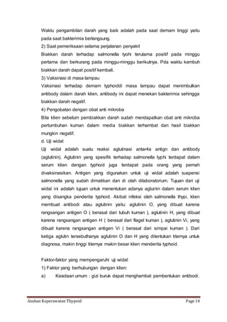 Asuhan Keperawatan Thypoid Page 14
Waktu pengambilan darah yang baik adalah pada saat demam tinggi yaitu
pada saat bakterimia berlangsung.
2) Saat pemeriksaan selama perjalanan penyakit
Biakkan darah terhadap salmonella tyohi terutama positif pada minggu
pertama dan berkurang pada minggu-minggu berikutnya. Pda waktu kambuh
biakkan darah dapat positif kembali.
3) Vaksinasi di masa lampau
Vaksinasi terhadap demam typhoiddi masa lampau dapat menimbulkan
antibody dalam darah klien, antibody ini dapat menekan bakterimia sehingga
biakkan darah negatif.
4) Pengobatan dengan obat anti mikroba
Bila klien sebelum pembiakkan darah sudah mendapatkan obat anti mikroba
pertumbuhan kuman dalam media biakkan terhambat dan hasil biakkan
mungkin negatif.
d. Uji widal
Uji widal adalah suatu reaksi aglutinasi antar4a antign dan antibody
(aglutinin). Aglutinin yang spesifik terhadap salmonella typhi terdapat dalam
serum klien dengan typhoid juga terdapat pada orang yang pernah
divaksinasikan. Antigen yang digunakan untuk uji widal adalah suspensi
salmonella yang sudah dimatikan dan di olah dilaboratorium. Tujuan dari uji
widal ini adalah tujuan untuk menentukan adanya agluinin dalam serum klien
yang disangka penderita typhoid. Akibat infeksi oleh salmonella thypi, klien
membuat antibodi atau aglutinin yaitu: aglutinin O, yang dibuat karena
rangsangan antigen O ( berasal dari tubuh kuman ), aglutinin H, yang dibuat
karena rangsangan antigen H ( berasal dari flagel kuman ), aglutinin Vi, yang
dibuat karena rangsangan antigen Vi ( berasal dari simpai kuman ). Dari
ketiga aglutin tersebuthanya aglutinin O dan H yang ditentukan titernya untuk
diagnosa, makin tinggi titernya makin besar klien menderita typhoid.
Faktor-faktor yang mempengaruhi uji widal:
1) Faktor yang berhubungan dengan klien:
a) Keadaan umum : gizi buruk dapat menghambat pembentukan antibodi.
 