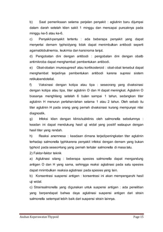 Asuhan Keperawatan Thypoid Page 15
b) Saat pemeriksaan selama perjalan penyakit : aglutinin baru dijumpai
dalam darah setelah klien sakit 1 minggu dan mencapai puncaknya pada
minggu ke-5 atau ke-6.
c) Penyakit-penyakit tertentu : ada beberapa penyakit yang dapat
menyertai demam typhoidyang tidak dapat menimbulkan antibodi seperti
agamablobulinemia, leukimia dan karsinoma lanjut.
d) Pengobatan dini dengan antibodi : pengobatan dini dengan obatb
antimikroba dapat menghambat pembentukan antibodi.
e) Obat-obatan imunosupresif atau kortikosteroid : obat-obat tersebut dapat
menghambat terjadinya pembentukan antibodi karena supresi sistem
retikuloendotelial.
f) Vaksinasi dengan kotipa atau tipa : seseorang yang divaksinasi
dengan kotipa atau tipa, titer aglutinin O dan H dapat meningkat. Aglutinin O
biasanya menghilang setelah 6 bulan sampai 1 tahun, sedangkan titer
aglutinin H menurun perlahan-lahan selama 1 atau 2 tahun. Oleh sebab itu
titer aglutinin H pada orang yang pernah divaksinasi kurang mempunyai nilai
diagnostik.
g) Infeksi klien dengan klinis/subklinis oleh salmonella sebelumnya :
keadan ini dapat mendukung hasil uji widal yang positif walaupun dengan
hasil titer yang rendah.
h) Reaksi anemnesa : keadaan dimana terjadipeningkatan titer aglutinin
terhadap salmonella typhikarena penyakit infeksi dengan demam yang bukan
typhoid pada seseor4ang yang pernah tertular salmonella di masa lalu.
2) Faktor-faktor teknik
a) Aglutinasi silang : beberapa spesies salmonella dapat mengandung
antigen O dan H yang sama, sehingga reaksi aglutinasi pada satu spesies
dapat mnimbulkan reaksia aglutinasi pada spesies yang lain.
b) Konsentrasi suspensi antigen : konsentrasi ini akan mempengaruhi hasil
uji widal.
c) Strainsalmonella yang digunakan untuk suspensi antigen : ada penelitian
yang berpendapat bahwa daya aglutinasi suspensi antigen dari strain
salmonella setempat lebih baik dari suspensi strain lainnya.
 