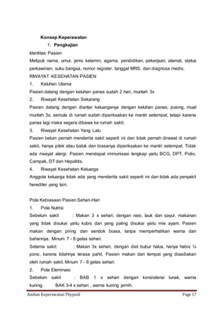 Asuhan Keperawatan Thypoid Page 17
Konsep Keperawatan
1. Pengkajian
Identitas Pasien
Meliputi nama, umur, jenis kelamin, agama, pendidikan, pekerjaan, alamat, status
perkawinan, suku bangsa, nomor register, tanggal MRS, dan diagnosa medis.
RIWAYAT KESEHATAN PASIEN
1. Keluhan Utama
Pasien datang dengan keluhan panas sudah 2 hari, muntah 3x
2. Riwayat Kesehatan Sekarang
Pasien datang dengan diantar keluarganya dengan keluhan panas, pusing, mual
muntah 3x, semula di rumah sudah diperiksakan ke mantri setempat, tetapi karena
panas lagi maka segera dibawa ke rumah sakit.
3. Riwayat Kesehatan Yang Lalu
Pasien belum pernah menderita sakit seperti ini dan tidak pernah dirawat di rumah
sakit, hanya pilek atau batuk dan biasanya diperiksakan ke mantri setempat. Tidak
ada riwayat alergi. Pasien mendapat immunisasi lengkap yaitu BCG, DPT, Polio,
Campak, DT dan Hepatitis.
4. Riwayat Kesehatan Keluarga
Anggota keluarga tidak ada yang menderita sakit seperti ini dan tidak ada penyakit
herediter yang lain.
Pola Kebiasaan Pasien Sehari-Hari
1. Pola Nutrisi
Sebelum sakit : Makan 3 x sehari, dengan nasi, lauk dan sayur, makanan
yang tidak disukai yaitu kubis dan yang paling disukai yaitu mie ayam. Pasien
makan dengan piring dan sendok biasa, tanpa memperhatikan warna dan
bahannya. Minum 7 - 8 gelas sehari.
Selama sakit : Makan 3x sehari, dengan diet bubur halus, hanya habis ¼
porsi, karena lidahnya terasa pahit. Pasien makan dari tempat yang disediakan
oleh rumah sakit. Minum 7 - 8 gelas sehari.
2. Pola Eleminasi
Sebelum sakit : BAB 1 x sehari dengan konsistensi lunak, warna
kuning. BAK 3-4 x sehari , warna kuning jernih.
 