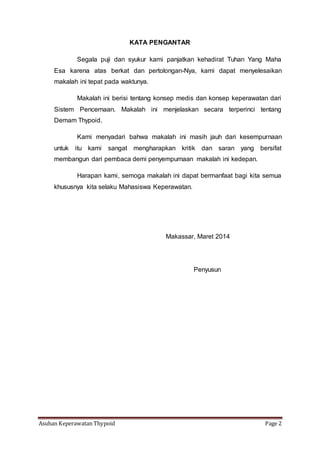 Asuhan Keperawatan Thypoid Page 2
KATA PENGANTAR
Segala puji dan syukur kami panjatkan kehadirat Tuhan Yang Maha
Esa karena atas berkat dan pertolongan-Nya, kami dapat menyelesaikan
makalah ini tepat pada waktunya.
Makalah ini berisi tentang konsep medis dan konsep keperawatan dari
Sistem Pencernaan. Makalah ini menjelaskan secara terperinci tentang
Demam Thypoid.
Kami menyadari bahwa makalah ini masih jauh dari kesempurnaan
untuk itu kami sangat mengharapkan kritik dan saran yang bersifat
membangun dari pembaca demi penyempurnaan makalah ini kedepan.
Harapan kami, semoga makalah ini dapat bermanfaat bagi kita semua
khususnya kita selaku Mahasiswa Keperawatan.
Makassar, Maret 2014
Penyusun
 