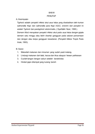 Asuhan Keperawatan Thypoid Page 26
BAB III
PENUTUP
A. Kesimpulan
Typhoid adalah penyakit infeksi akut usus halus yang disebabkan oleh kuman
salmonella thypi dan salmonella para thypi A,B,C. sinonim dari penyakit ini
adalah Typhoid dan paratyphoid abdominalis, ( Syaifullah Noer, 1998 ).
Demam tifoid merupakan penyakit infeksi akut pada usus halus dengan gejala
demam satu minggu atau lebih disertai gangguan pada saluran pencernaan
dan dengan atau tanpa gangguan kesadaran. (Penyakit Infeksi Tropik Pada
Anak, 1993).
B. Saran
1. Makanlah makanan dan minuman yang sudah pasti matang.
2. Lindungi makanan dari lalat, kecoa dan tikus ataupun hewan peliharaan
3. Cucilah tangan dengan sabun setelah beraktivitas
4. Hindari jajan ditempat yang kurang bersih
 