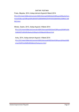 Asuhan Keperawatan Thypoid Page 27
DAFTAR PUSTAKA
Frans, Meyoka, 2014, Askep demam thypoid,4 Maret 2014
(file:///D:/materi%20kuliah/semester%20IV/kelompok%203/data%20thypoid/MeyokaFrans
Pelata%20pung%20Blog%20%20ASKEP%20DEMAM%20THYPOID%20(NANDA,%20NOC,%20
NIC).htm)
Minoto, Sastro, 2013, Askep thypoid, 4 Maret 2014
(file:///D:/materi%20kuliah/semester%20IV/kelompok%203/data%20thypoid/KUMPULAN
%20ASKEP%20%20%20askep%20typhoid%20pada%20anak.htm)
Achy, 2014, Askep demam thypoid, 4 Maret 2014
(file:///D:/materi%20kuliah/semester%20IV/kelompok%203/data%20thypoid/Askep%20D
emam%20Tifoid%20%20%20achy27askepners.htm)
 